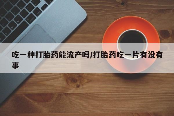 打胎药怎么买吃一种打胎药能流产吗/打胎药吃一片有没有事