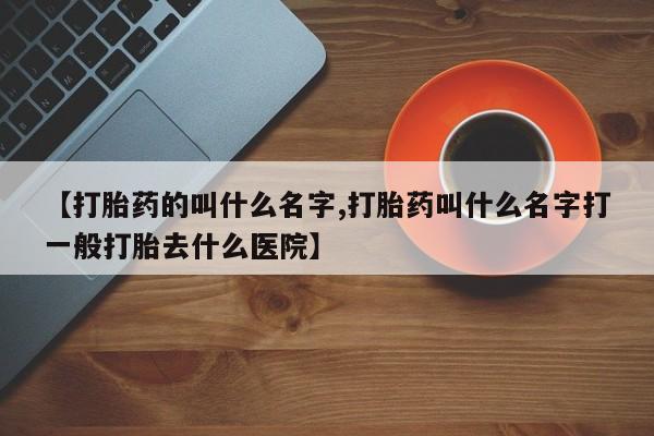 打胎药怎么买【打胎药的叫什么名字,打胎药叫什么名字打一般打胎去什么医院】