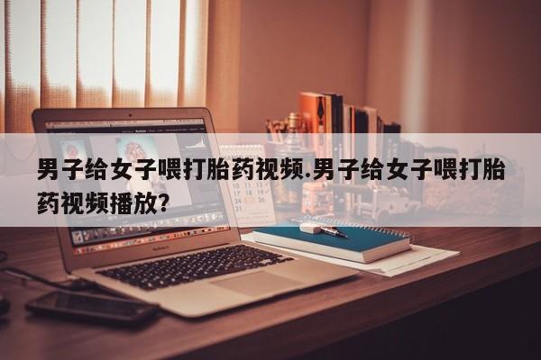 打胎药怎么买男子给女子喂打胎药视频.男子给女子喂打胎药视频播放？