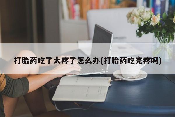 打胎药怎么买打胎药吃了太疼了怎么办(打胎药吃完疼吗)