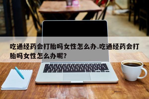 打胎药怎么买吃通经药会打胎吗女性怎么办.吃通经药会打胎吗女性怎么办呢？