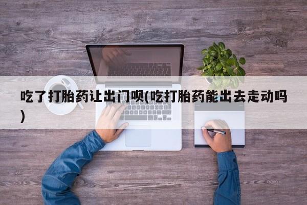 打胎药怎么买吃了打胎药让出门呗(吃打胎药能出去走动吗)