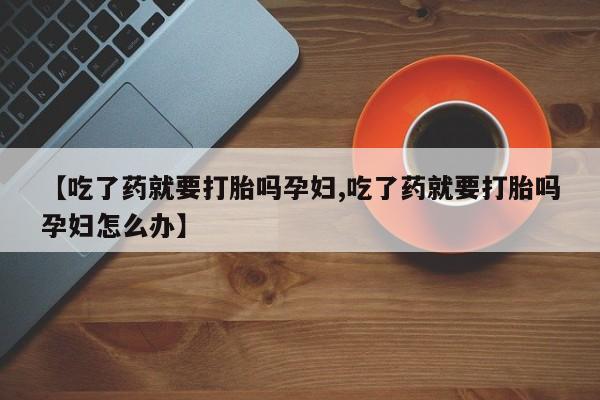 打胎药怎么买【吃了药就要打胎吗孕妇,吃了药就要打胎吗孕妇怎么办】