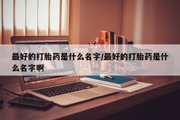 打胎药怎么买最好的打胎药是什么名字/最好的打胎药是什么名字啊