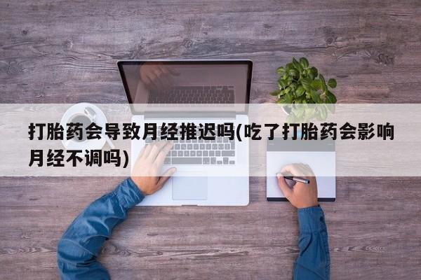 打胎药怎么买打胎药会导致月经推迟吗(吃了打胎药会影响月经不调吗)