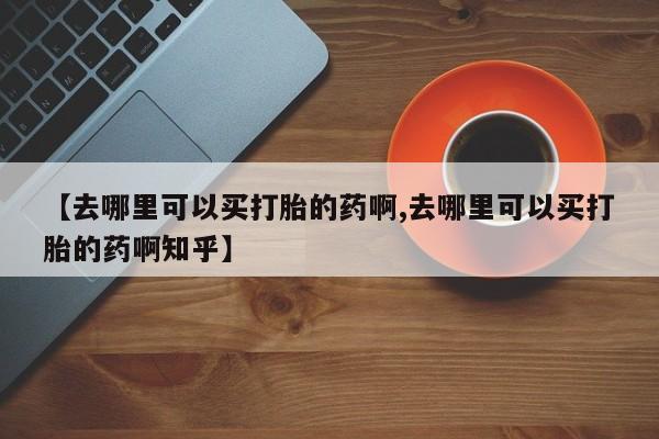 打胎药怎么买【去哪里可以买打胎的药啊,去哪里可以买打胎的药啊知乎】