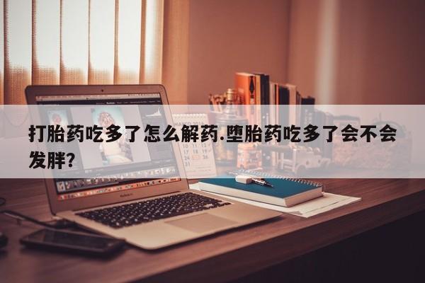 打胎药怎么买打胎药吃多了怎么解药.堕胎药吃多了会不会发胖？