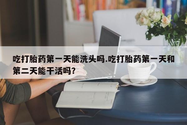 打胎药怎么买吃打胎药第一天能洗头吗.吃打胎药第一天和第二天能干活吗？
