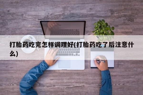 打胎药怎么买打胎药吃完怎样调理好(打胎药吃了后注意什么)