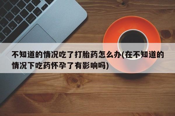 打胎药怎么买不知道的情况吃了打胎药怎么办(在不知道的情况下吃药怀孕了有影响吗)