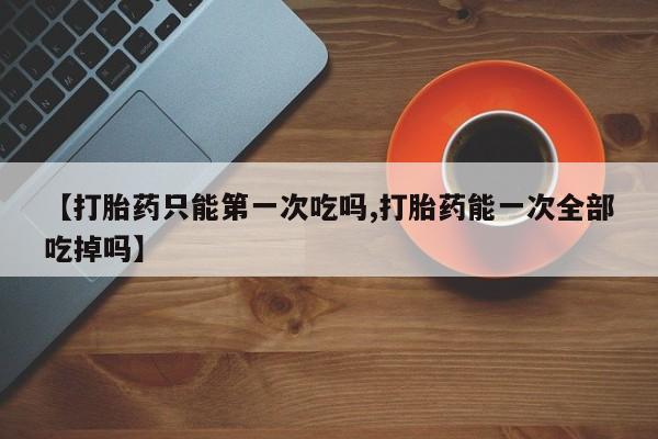 打胎药怎么买【打胎药只能第一次吃吗,打胎药能一次全部吃掉吗】