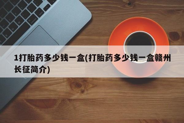 打胎药怎么买1打胎药多少钱一盒(打胎药多少钱一盒赣州长征简介)