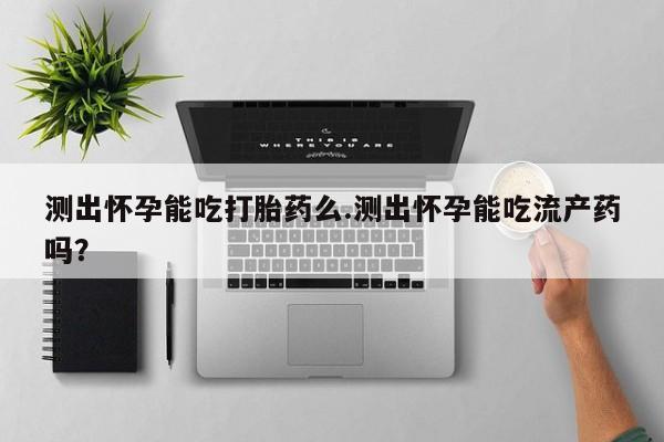 打胎药怎么买测出怀孕能吃打胎药么.测出怀孕能吃流产药吗？