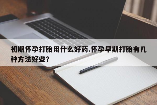 打胎药怎么买初期怀孕打胎用什么好药.怀孕早期打胎有几种方法好些？