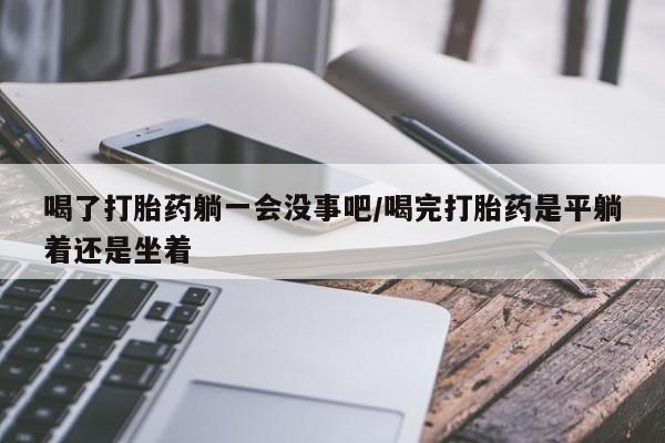 打胎药怎么买喝了打胎药躺一会没事吧/喝完打胎药是平躺着还是坐着