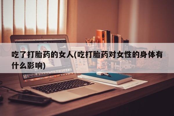 打胎药怎么买吃了打胎药的女人(吃打胎药对女性的身体有什么影响)