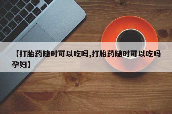打胎药怎么买【打胎药随时可以吃吗,打胎药随时可以吃吗孕妇】