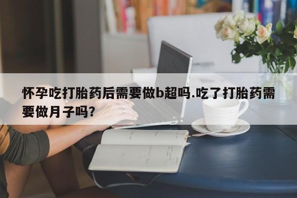 打胎药怎么买怀孕吃打胎药后需要做b超吗.吃了打胎药需要做月子吗？