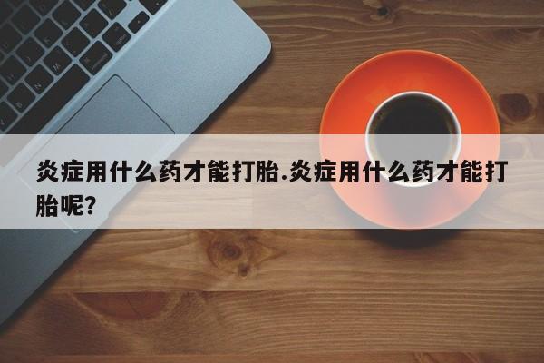 打胎药怎么买炎症用什么药才能打胎.炎症用什么药才能打胎呢？