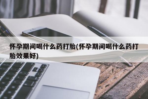 打胎药怎么买怀孕期间喝什么药打胎(怀孕期间喝什么药打胎效果好)