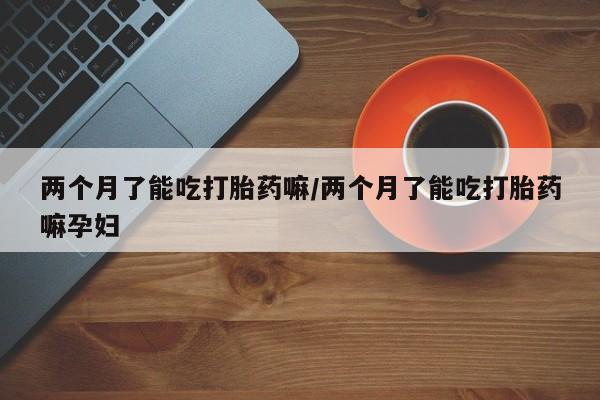 打胎药怎么买两个月了能吃打胎药嘛/两个月了能吃打胎药嘛孕妇