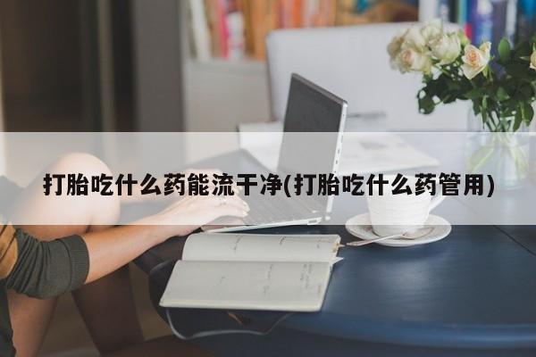 打胎药怎么买打胎吃什么药能流干净(打胎吃什么药管用)