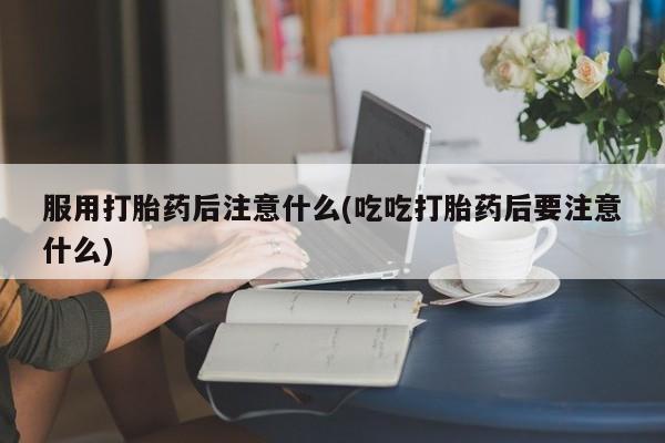 打胎药怎么买服用打胎药后注意什么(吃吃打胎药后要注意什么)