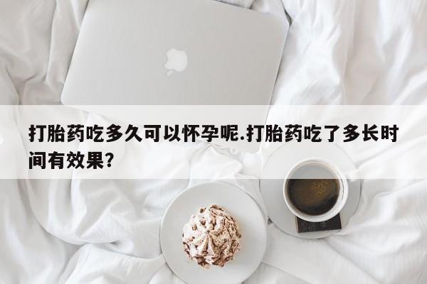 打胎药怎么买打胎药吃多久可以怀孕呢.打胎药吃了多长时间有效果？