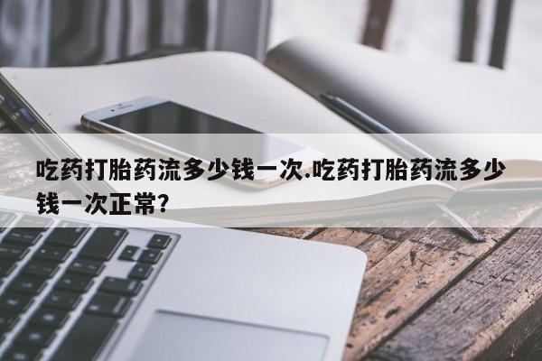 打胎药怎么买吃药打胎药流多少钱一次.吃药打胎药流多少钱一次正常？