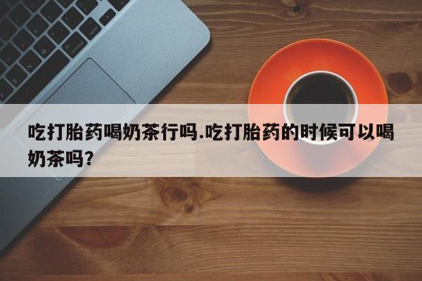 打胎药怎么买吃打胎药喝奶茶行吗.吃打胎药的时候可以喝奶茶吗？