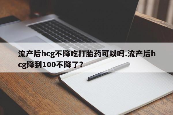 打胎药怎么买流产后hcg不降吃打胎药可以吗.流产后hcg降到100不降了？