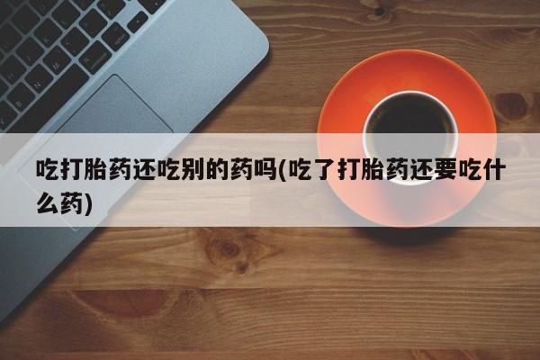 打胎药怎么买吃打胎药还吃别的药吗(吃了打胎药还要吃什么药)