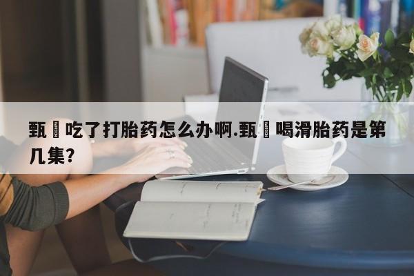 打胎药怎么买甄嬛吃了打胎药怎么办啊.甄嬛喝滑胎药是第几集？