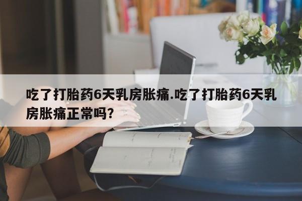 打胎药怎么买吃了打胎药6天乳房胀痛.吃了打胎药6天乳房胀痛正常吗？