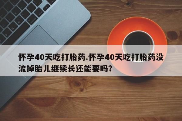打胎药怎么买怀孕40天吃打胎药.怀孕40天吃打胎药没流掉胎儿继续长还能要吗？