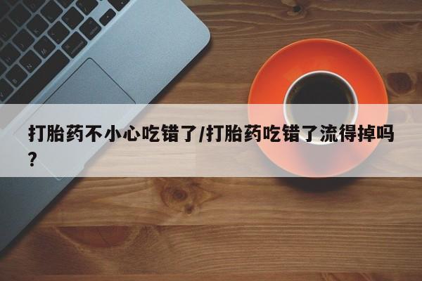 打胎药怎么买打胎药不小心吃错了/打胎药吃错了流得掉吗?