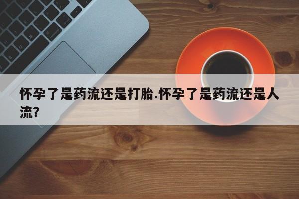 打胎药怎么买怀孕了是药流还是打胎.怀孕了是药流还是人流？