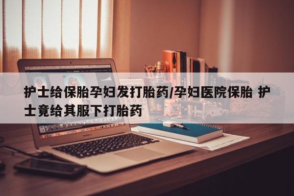 打胎药怎么买护士给保胎孕妇发打胎药/孕妇医院保胎 护士竟给其服下打胎药