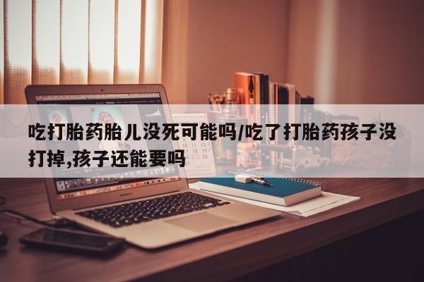打胎药怎么买吃打胎药胎儿没死可能吗/吃了打胎药孩子没打掉,孩子还能要吗