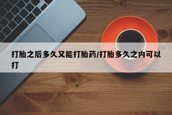打胎药怎么买打胎之后多久又能打胎药/打胎多久之内可以打