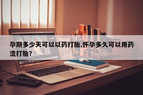打胎药怎么买孕期多少天可以以药打胎.怀孕多久可以用药流打胎？
