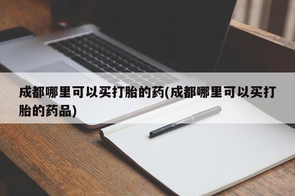 打胎药怎么买成都哪里可以买打胎的药(成都哪里可以买打胎的药品)