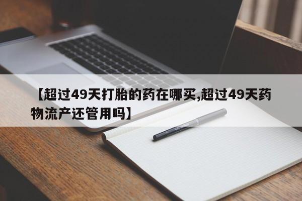 打胎药怎么买【超过49天打胎的药在哪买,超过49天药物流产还管用吗】