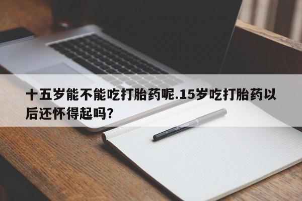打胎药怎么买十五岁能不能吃打胎药呢.15岁吃打胎药以后还怀得起吗？
