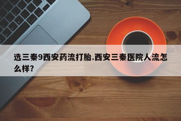 打胎药怎么买选三秦9西安药流打胎.西安三秦医院人流怎么样？