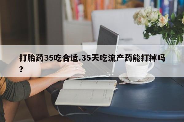 打胎药怎么买打胎药35吃合适.35天吃流产药能打掉吗？