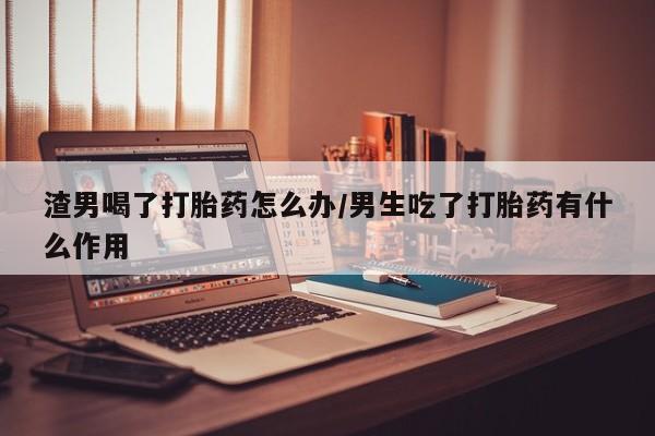 打胎药怎么买渣男喝了打胎药怎么办/男生吃了打胎药有什么作用