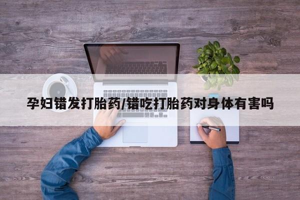 打胎药怎么买孕妇错发打胎药/错吃打胎药对身体有害吗