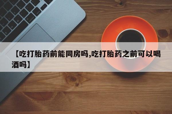 打胎药怎么买【吃打胎药前能同房吗,吃打胎药之前可以喝酒吗】