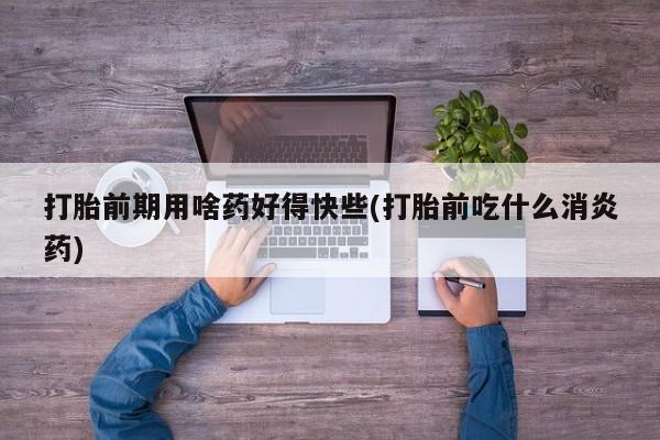 打胎药怎么买打胎前期用啥药好得快些(打胎前吃什么消炎药)